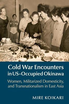 Cold War Encounters in Us-Occupied Okinawa: Women, Militarized Domesticity, and Transnationalism in East Asia by Koikari, Mire