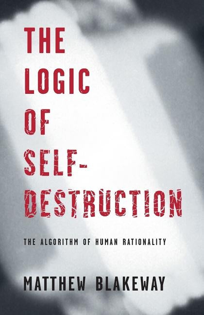 The Logic of Self-Destruction: The Algorithm of Human Rationality by Blakeway, Matthew