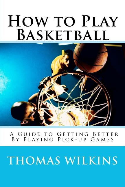 How to Play Basketball: A Guide to Getting Better By Playing Pick-up Games by Wilkins, Thomas