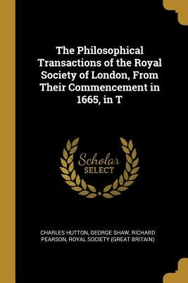 The Philosophical Transactions of the Royal Society of London, From Their Commencement in 1665, in T by Hutton, Charles