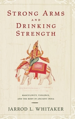 Strong Arms and Drinking Strength: Masculinity, Violence, and the Body in Ancient India by Whitaker, Jarrod L.