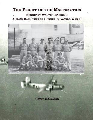 The Flight of the Malfunction: Sergeant Walter Babinski - A B-24 Ball Turret Gunner in WWII by Babinski, Greg