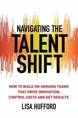 Navigating the Talent Shift: How to Build On-Demand Teams That Drive Innovation, Control Costs, and Get Results by Hufford, Lisa