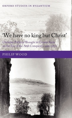 `We Have No King But Christ': Christian Political Thought in Greater Syria on the Eve of the Arab Conquest (C.400-585) by Wood, Philip