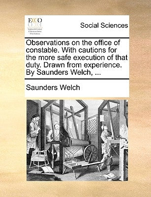 Observations on the Office of Constable. with Cautions for the More Safe Execution of That Duty. Drawn from Experience. by Saunders Welch, ... by Welch, Saunders