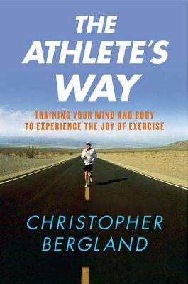 The Athlete's Way: Training Your Mind and Body to Experience the Joy of Exercise by Bergland, Christopher