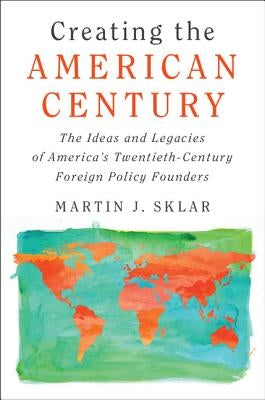 Creating the American Century: The Ideas and Legacies of America's Twentieth-Century Foreign Policy Founders by Sklar, Martin J.