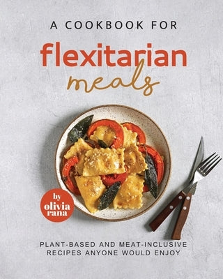 A Cookbook for Flexitarian Meals: Plant-Based and Meat-Inclusive Recipes Anyone Would Enjoy by Rana, Olivia