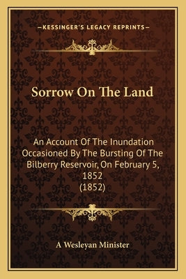Sorrow On The Land: An Account Of The Inundation Occasioned By The Bursting Of The Bilberry Reservoir, On February 5, 1852 (1852) by A. Wesleyan Minister