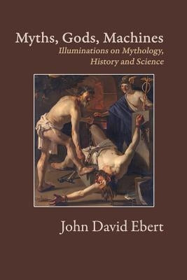 Myths, Gods, Machines: Illuminations on Mythology, History and Science by Ebert, John David