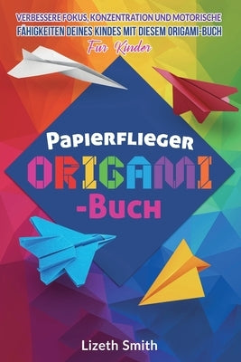 Papierflieger Origami-Buch: Verbessere Fokus, Konzentration und motorische Fähigkeiten deines Kindes mit diesem Origami-Buch für Kinder by Smith, Lizeth