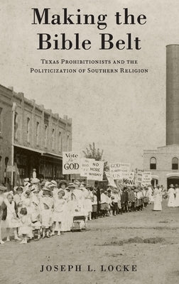 Making the Bible Belt: Texas Prohibitionists and the Politicization of Southern Religion by Locke, Joseph L.