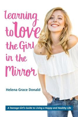 Learning to Love the Girl in the Mirror: A Teenage Girl's Guide to Living a Happy and Healthy Life by Donald, Helena Grace