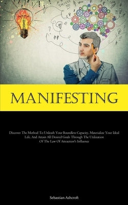Manifesting: Discover The Method To Unleash Your Boundless Capacity, Materialize Your Ideal Life, And Attain All Desired Goals Thro by Ashcroft, Sebastian