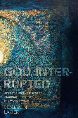God Interrupted: Heresy and the European Imagination Between the World Wars by Lazier, Benjamin