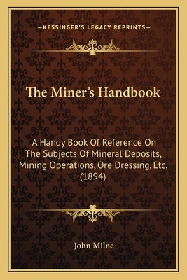 The Miner's Handbook: A Handy Book Of Reference On The Subjects Of Mineral Deposits, Mining Operations, Ore Dressing, Etc. (1894) by Milne, John