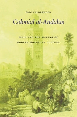 Colonial Al-Andalus: Spain and the Making of Modern Moroccan Culture by Calderwood, Eric