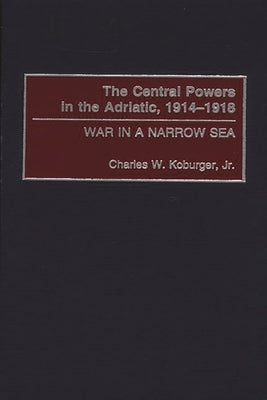 The Central Powers in the Adriatic, 1914-1918: War in a Narrow Sea by Koburger, Charles W., Jr.
