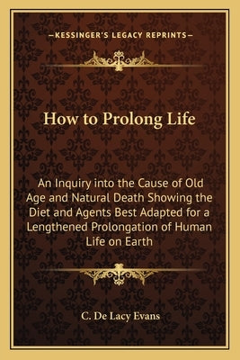 How to Prolong Life: An Inquiry Into the Cause of Old Age and Natural Death Showing the Diet and Agents Best Adapted for a Lengthened Prolo by Evans, C. De Lacy