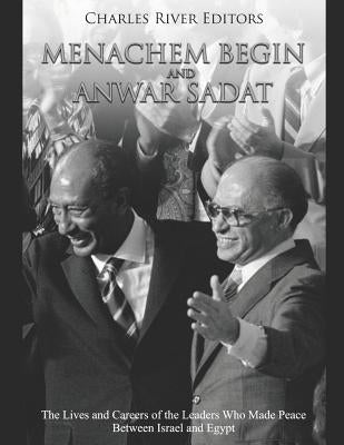 Menachem Begin and Anwar Sadat: The Lives and Careers of the Leaders Who Made Peace Between Israel and Egypt by Charles River Editors