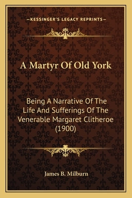 A Martyr Of Old York: Being A Narrative Of The Life And Sufferings Of The Venerable Margaret Clitheroe (1900) by Milburn, James B.