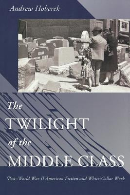 Twilight of the Middle Class: Post-World War II American Fiction and White-Collar Work Post-World War II American Fiction by Hoberek, Andrew
