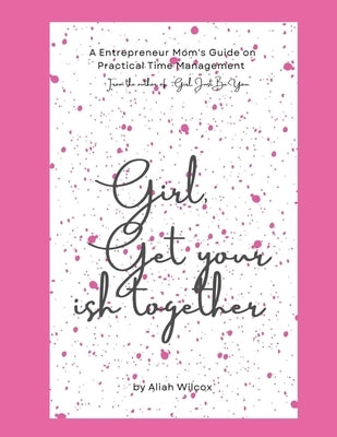 Girl, Get Your Ish Together: An Entrepreneur Mom's Guide To Practical Time Management by Wilcox, Aliah