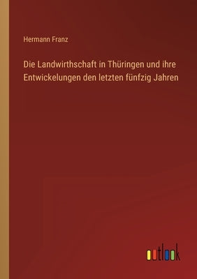 Die Landwirthschaft in Thüringen und ihre Entwickelungen den letzten fünfzig Jahren by Franz, Hermann