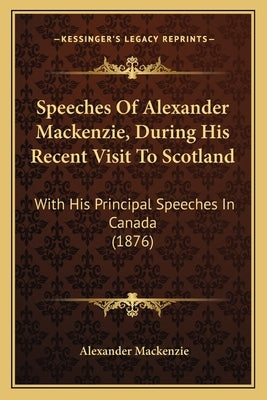 Speeches Of Alexander Mackenzie, During His Recent Visit To Scotland: With His Principal Speeches In Canada (1876) by MacKenzie, Alexander