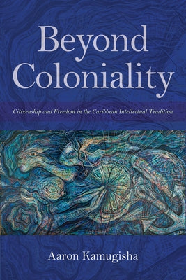 Beyond Coloniality: Citizenship and Freedom in the Caribbean Intellectual Tradition by Kamugisha, Aaron