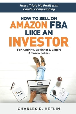 How To Sell On Amazon FBA Like An Investor: How I Triple My Profit With Capital Compounding by Heflin, Charles