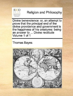 Divine Benevolence: Or, an Attempt to Prove That the Principal End of the Divine Providence and Government Is the Happiness of His Creatur by Bayes, Thomas