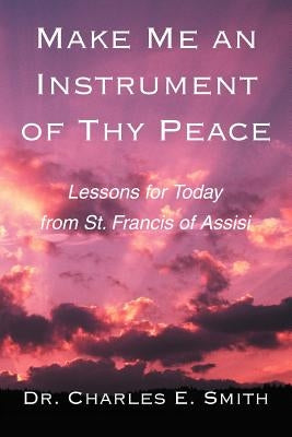 Make Me an Instrument of Thy Peace: Lessons for Today from St. Francis of Assisi by Smith, Charles E.