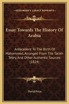 Essay Towards The History Of Arabia: Antecedent To The Birth Of Mahommed, Arranged From The Tarikh Tebry, And Other Authentic Sources (1824) by Price, David