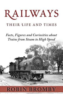 Railways: Their Life and Times: Facts, Figures and Curiosities about Trains from Steam to High Speed by Bromby, Robin