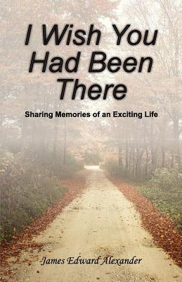 I Wish You Had Been There: Sharing Memories of an Exciting Life by Alexander Esq, James Edward