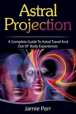 Astral Projection: A Complete Guide to Astral Travel and Out of Body Experiences by Parr, Jamie