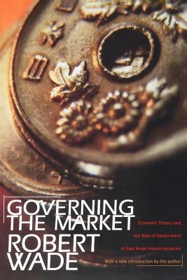 Governing the Market: Economic Theory and the Role of Government in East Asian Industrialization by Wade, Robert
