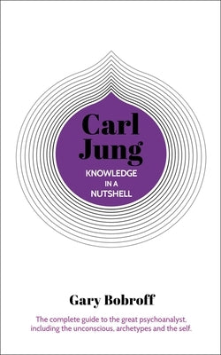 Knowledge in a Nutshell: Carl Jung: The Complete Guide to the Great Psychoanalyst, Including the Unconscious, Archetypes and the Self by Bobroff, Gary