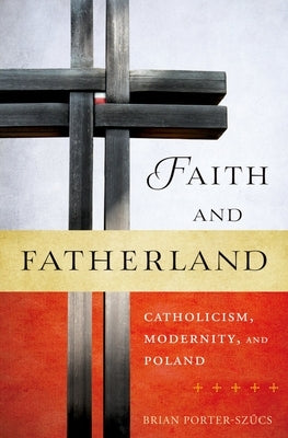 Faith and Fatherland: Catholicism, Modernity, and Poland by Porter-Szucs, Brian