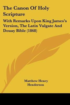 The Canon Of Holy Scripture: With Remarks Upon King James's Version, The Latin Vulgate And Douay Bible (1868) by Henderson, Matthew Henry
