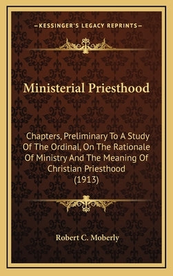 Ministerial Priesthood: Chapters, Preliminary to a Study of the Ordinal, on the Rationale of Ministry and the Meaning of Christian Priesthood by Moberly, Robert C.