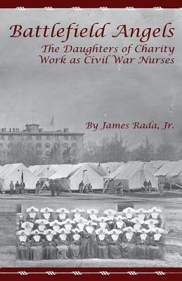 Battlefield Angels: The Daughters of Charity Work as Civil War Nurses by Rada Jr, James