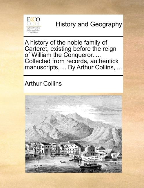 A History of the Noble Family of Carteret, Existing Before the Reign of William the Conqueror. ... Collected from Records, Authentick Manuscripts, ... by Collins, Arthur