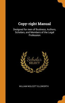 Copy-right Manual: Designed for men of Business, Authors, Scholars, and Members of the Legal Profession by Ellsworth, William Wolcott