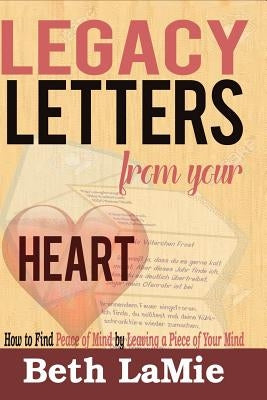 Legacy Letters from Your Heart: How to Find Peace of Mind by Leaving a Piece of Your Mind by Lamie, Beth