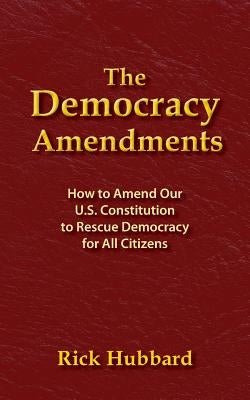 The Democracy Amendments: How to Amend Our U.S. Constitution to Rescue Democracy For All Citizens by Hubbard, Rick