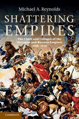 Shattering Empires: The Clash and Collapse of the Ottoman and Russian Empires 1908-1918 by Reynolds, Michael A.