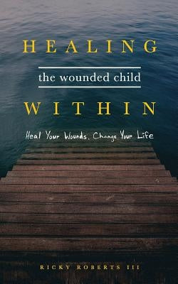Healing the Wounded Child Within: Heal Your Wounds, Change Your Life by Roberts, Ricky, III
