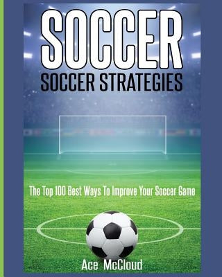 Soccer: Soccer Strategies: The Top 100 Best Ways To Improve Your Soccer Game by McCloud, Ace